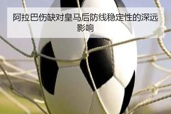 阿拉巴伤缺对皇马后防线稳定性的深远影响 - haixing